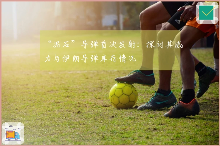 “泥石”导弹首次发射：探讨其威力与伊朗导弹库存情况