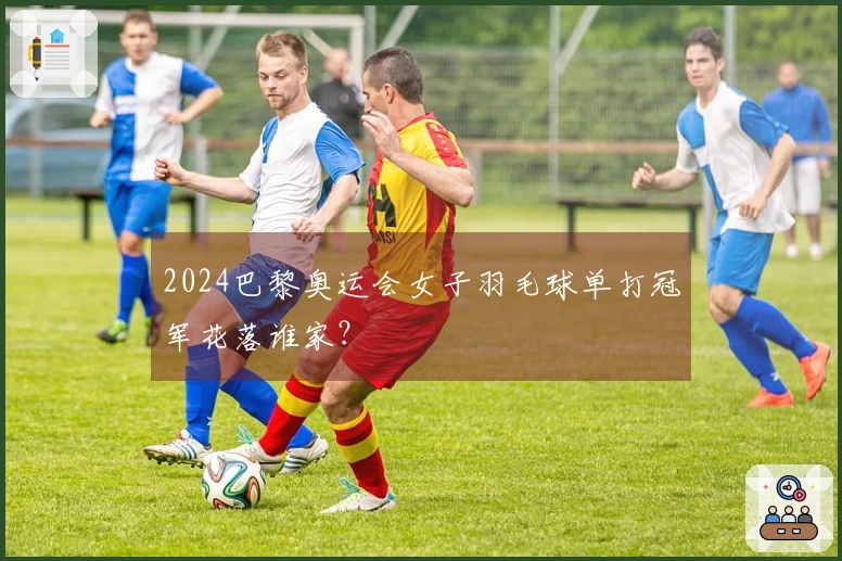 2024巴黎奥运会女子羽毛球单打冠军花落谁家？