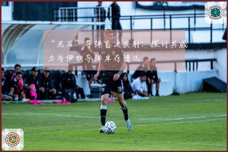 “泥石”导弹首次发射：探讨其威力与伊朗导弹库存情况