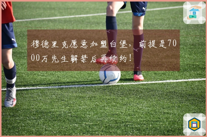 穆德里克愿意加盟白堡，前提是7000万先生解禁后再续约！