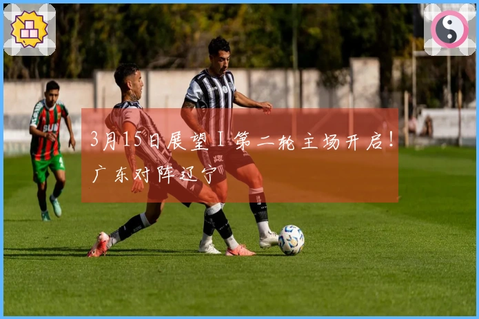 3月15日展望 I 第二轮主场开启！广东对阵辽宁