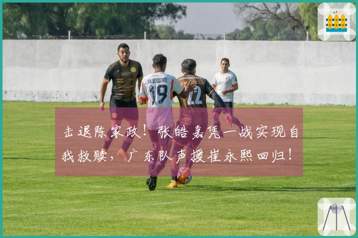 击退陈家政！张皓嘉凭一战实现自我救赎，广东队声援崔永熙回归！