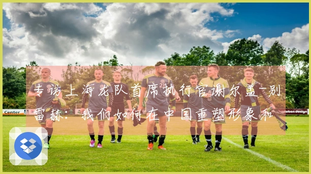 专访上海龙队首席执行官谢尔盖-别雷赫：我们如何在中国重塑形象和再度启动市场？