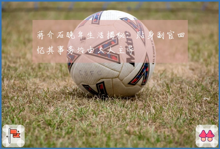 蒋介石晚年生活揭秘：贴身副官回忆其事务均由夫人主导