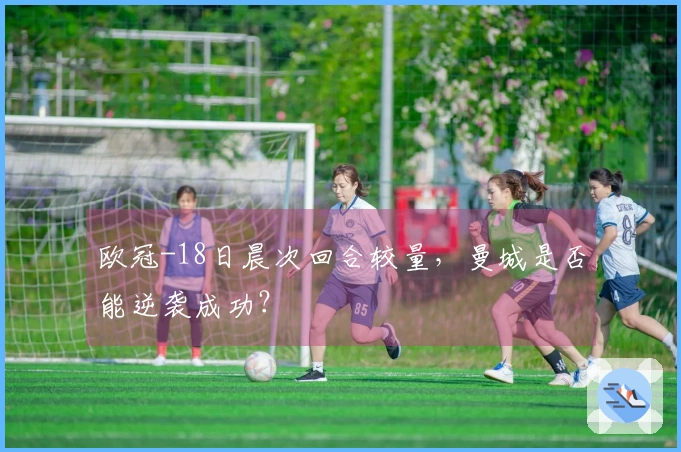 欧冠-18日晨次回合较量，曼城是否能逆袭成功？