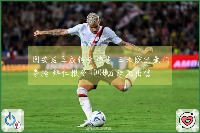 国安后卫成转会热点 三大欧洲豪门争抢 拜仁报价4000万欧元出售