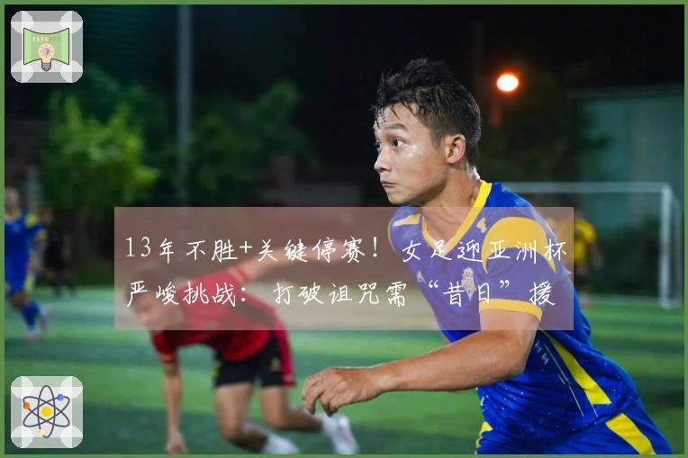 13年不胜+关键停赛！女足迎亚洲杯严峻挑战：打破诅咒需“昔日”援助