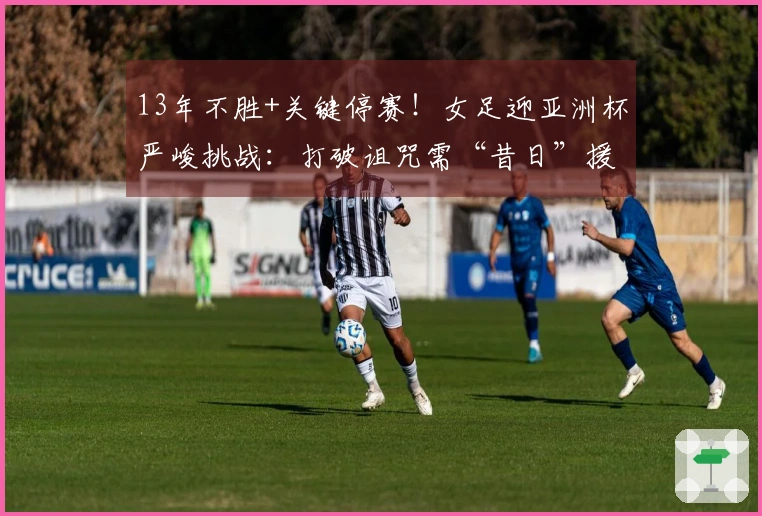 13年不胜+关键停赛！女足迎亚洲杯严峻挑战：打破诅咒需“昔日”援助