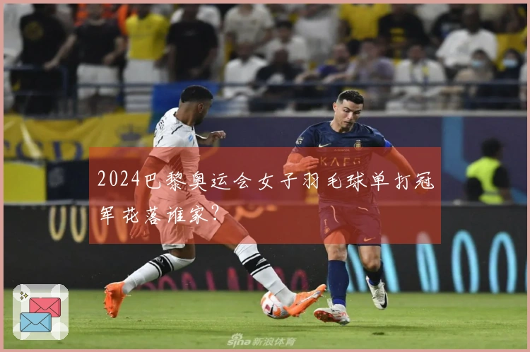 2024巴黎奥运会女子羽毛球单打冠军花落谁家？