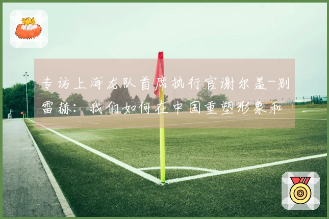 专访上海龙队首席执行官谢尔盖-别雷赫：我们如何在中国重塑形象和再度启动市场？