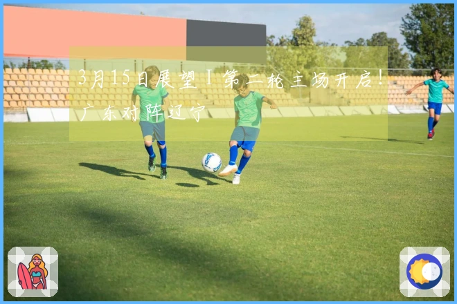 3月15日展望 I 第二轮主场开启！广东对阵辽宁